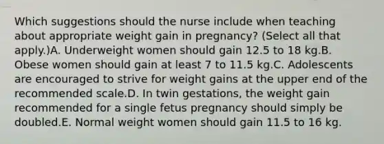 Which suggestions should the nurse include when teaching about appropriate weight gain in pregnancy? (Select all that apply.)A. Underweight women should gain 12.5 to 18 kg.B. Obese women should gain at least 7 to 11.5 kg.C. Adolescents are encouraged to strive for weight gains at the upper end of the recommended scale.D. In twin gestations, the weight gain recommended for a single fetus pregnancy should simply be doubled.E. Normal weight women should gain 11.5 to 16 kg.