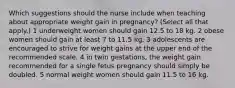 Which suggestions should the nurse include when teaching about appropriate weight gain in pregnancy? (Select all that apply.) 1 underweight women should gain 12.5 to 18 kg. 2 obese women should gain at least 7 to 11.5 kg. 3 adolescents are encouraged to strive for weight gains at the upper end of the recommended scale. 4 in twin gestations, the weight gain recommended for a single fetus pregnancy should simply be doubled. 5 normal weight women should gain 11.5 to 16 kg.