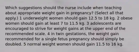 Which suggestions should the nurse include when teaching about appropriate weight gain in pregnancy? (Select all that apply.) 1 underweight women should gain 12.5 to 18 kg. 2 obese women should gain at least 7 to 11.5 kg. 3 adolescents are encouraged to strive for weight gains at the upper end of the recommended scale. 4 in twin gestations, the weight gain recommended for a single fetus pregnancy should simply be doubled. 5 normal weight women should gain 11.5 to 16 kg.