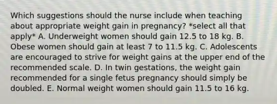 Which suggestions should the nurse include when teaching about appropriate weight gain in pregnancy? *select all that apply* A. Underweight women should gain 12.5 to 18 kg. B. Obese women should gain at least 7 to 11.5 kg. C. Adolescents are encouraged to strive for weight gains at the upper end of the recommended scale. D. In twin gestations, the weight gain recommended for a single fetus pregnancy should simply be doubled. E. Normal weight women should gain 11.5 to 16 kg.