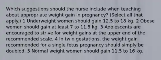 Which suggestions should the nurse include when teaching about appropriate weight gain in pregnancy? (Select all that apply.) 1 Underweight women should gain 12.5 to 18 kg. 2 Obese women should gain at least 7 to 11.5 kg. 3 Adolescents are encouraged to strive for weight gains at the upper end of the recommended scale. 4 In twin gestations, the weight gain recommended for a single fetus pregnancy should simply be doubled. 5 Normal weight women should gain 11.5 to 16 kg.