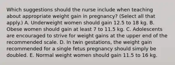 Which suggestions should the nurse include when teaching about appropriate weight gain in pregnancy? (Select all that apply.) A. Underweight women should gain 12.5 to 18 kg. B. Obese women should gain at least 7 to 11.5 kg. C. Adolescents are encouraged to strive for weight gains at the upper end of the recommended scale. D. In twin gestations, the weight gain recommended for a single fetus pregnancy should simply be doubled. E. Normal weight women should gain 11.5 to 16 kg.