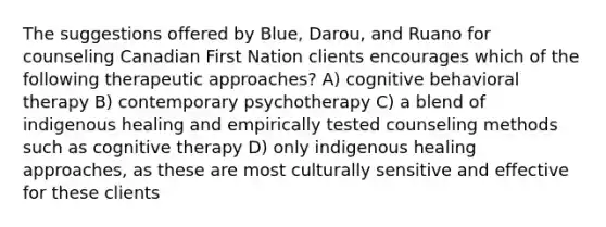 The suggestions offered by Blue, Darou, and Ruano for counseling Canadian First Nation clients encourages which of the following therapeutic approaches? A) cognitive behavioral therapy B) contemporary psychotherapy C) a blend of indigenous healing and empirically tested counseling methods such as cognitive therapy D) only indigenous healing approaches, as these are most culturally sensitive and effective for these clients