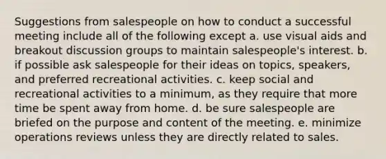 Suggestions from salespeople on how to conduct a successful meeting include all of the following except a. use visual aids and breakout discussion groups to maintain salespeople's interest. b. if possible ask salespeople for their ideas on topics, speakers, and preferred recreational activities. c. keep social and recreational activities to a minimum, as they require that more time be spent away from home. d. be sure salespeople are briefed on the purpose and content of the meeting. e. minimize operations reviews unless they are directly related to sales.