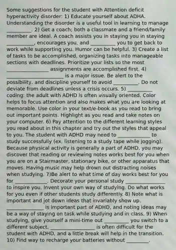 Some suggestions for the student with Attention deficit hyperactivity disorder: 1) Educate yourself about ADHA. Understanding the disorder is a useful tool in learning to manage __________. 2) Get a coach; both a classmate and a friend/family member are ideal. A coach assists you in staying you in staying ___________, encourages you, and __________ you to get back to work while supporting you. Humor can be helpful. 3) Create a list of tasks to be accomplished, organizing tasks into manageable sections with deadlines. Prioritize your lists so the most _________________ assignments are accomplished first. 4) _______________________ is a major issue. Be alert to the possibility, and discipline yourself to avoid __________. Do not deviate from deadlines unless a crisis occurs. 5) __________ coding: the adult with ADHD is often visually oriented. Color helps to focus attention and also makes what you are looking at memorable. Use color in your text/e-book as you read to bring out important points. Highlight as you read and take notes on your computer. 6) Pay attention to the different learning styles you read about in this chapter and try out the styles that appeal to you. The student with ADHD may need to _____________ to study successfully (ex. listening to a study tape while jogging). Because physical activity is generally a part of ADHD, you may discover that reading or reviewing notes works best for you when you are on a Stairmaster, stationary bike, or other apparatus that moves. Having music may help drown out distracting noises when studying. 7)Be alert to what time of day works best for you for _____________. Decorate your personal study ________________ to inspire you. Invent your own way of studying. Do what works for you even if other students study differently. 8) Note what is important and jot down ideas that invariably show up. _______________ is important part of ADHD, and noting ideas may be a way of staying on task while studying and in class. 9) When studying, give yourself a mini-time out __________ you switch to a different subject. __________________ is often difficult for the student with ADHD, and a little break will help in the transition. 10) Find way to recharge your batteries without _________.