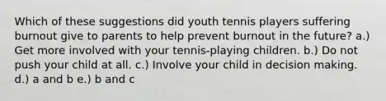 Which of these suggestions did youth tennis players suffering burnout give to parents to help prevent burnout in the future? a.) Get more involved with your tennis-playing children. b.) Do not push your child at all. c.) Involve your child in decision making. d.) a and b e.) b and c