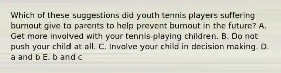 Which of these suggestions did youth tennis players suffering burnout give to parents to help prevent burnout in the future? A. Get more involved with your tennis-playing children. B. Do not push your child at all. C. Involve your child in decision making. D. a and b E. b and c