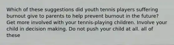 Which of these suggestions did youth tennis players suffering burnout give to parents to help prevent burnout in the future? Get more involved with your tennis-playing children. Involve your child in decision making. Do not push your child at all. all of these