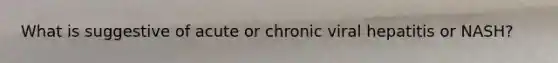 What is suggestive of acute or chronic viral hepatitis or NASH?