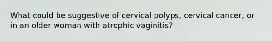 What could be suggestive of cervical polyps, cervical cancer, or in an older woman with atrophic vaginitis?