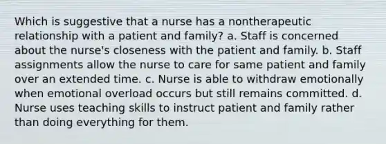 Which is suggestive that a nurse has a nontherapeutic relationship with a patient and family? a. Staff is concerned about the nurse's closeness with the patient and family. b. Staff assignments allow the nurse to care for same patient and family over an extended time. c. Nurse is able to withdraw emotionally when emotional overload occurs but still remains committed. d. Nurse uses teaching skills to instruct patient and family rather than doing everything for them.