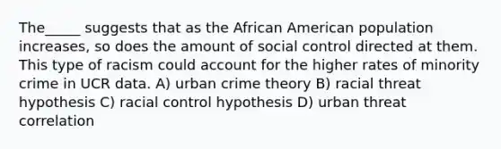 The_____ suggests that as the African American population increases, so does the amount of social control directed at them. This type of racism could account for the higher rates of minority crime in UCR data. A) urban crime theory B) racial threat hypothesis C) racial control hypothesis D) urban threat correlation