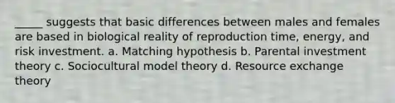 _____ suggests that basic differences between males and females are based in biological reality of reproduction time, energy, and risk investment. a. Matching hypothesis b. Parental investment theory c. Sociocultural model theory d. Resource exchange theory