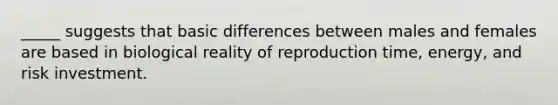 _____ suggests that basic differences between males and females are based in biological reality of reproduction time, energy, and risk investment.