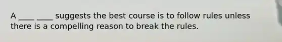 A ____ ____ suggests the best course is to follow rules unless there is a compelling reason to break the rules.