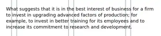 What suggests that it is in the best interest of business for a firm to invest in upgrading advanced factors of production; for example, to invest in better training for its employees and to increase its commitment to research and development.