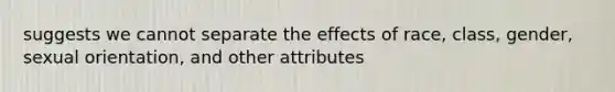 suggests we cannot separate the effects of race, class, gender, sexual orientation, and other attributes