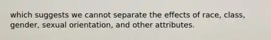 which suggests we cannot separate the effects of race, class, gender, sexual orientation, and other attributes.