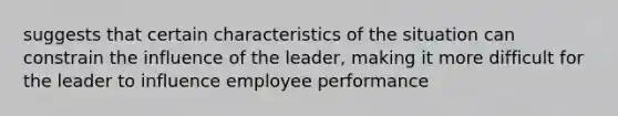 suggests that certain characteristics of the situation can constrain the influence of the leader, making it more difficult for the leader to influence employee performance