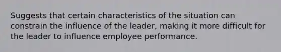 Suggests that certain characteristics of the situation can constrain the influence of the leader, making it more difficult for the leader to influence employee performance.