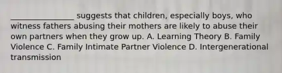 ________________ suggests that children, especially boys, who witness fathers abusing their mothers are likely to abuse their own partners when they grow up. A. Learning Theory B. Family Violence C. Family Intimate Partner Violence D. Intergenerational transmission