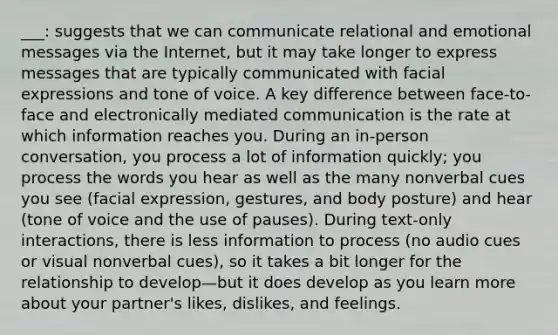 ___: suggests that we can communicate relational and emotional messages via the Internet, but it may take longer to express messages that are typically communicated with facial expressions and tone of voice. A key difference between face-to-face and electronically mediated communication is the rate at which information reaches you. During an in-person conversation, you process a lot of information quickly; you process the words you hear as well as the many nonverbal cues you see (facial expression, gestures, and body posture) and hear (tone of voice and the use of pauses). During text-only interactions, there is less information to process (no audio cues or visual nonverbal cues), so it takes a bit longer for the relationship to develop—but it does develop as you learn more about your partner's likes, dislikes, and feelings.