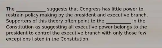 The _____________ suggests that Congress has little power to restrain policy making by the president and executive branch. Supporters of this theory often point to the ___________ in the Constitution as suggesting all executive power belongs to the president to control the executive branch with only those few exceptions listed in the Constitution.