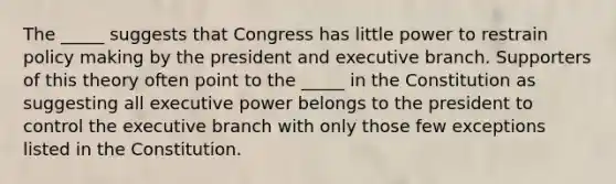 The _____ suggests that Congress has little power to restrain policy making by the president and executive branch. Supporters of this theory often point to the _____ in the Constitution as suggesting all executive power belongs to the president to control <a href='https://www.questionai.com/knowledge/kBllUhZHhd-the-executive-branch' class='anchor-knowledge'>the executive branch</a> with only those few exceptions listed in the Constitution.