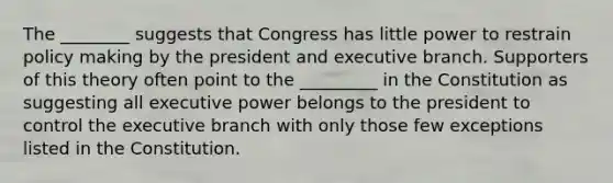 The ________ suggests that Congress has little power to restrain policy making by the president and executive branch. Supporters of this theory often point to the _________ in the Constitution as suggesting all executive power belongs to the president to control <a href='https://www.questionai.com/knowledge/kBllUhZHhd-the-executive-branch' class='anchor-knowledge'>the executive branch</a> with only those few exceptions listed in the Constitution.