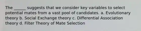 The ______ suggests that we consider key variables to select potential mates from a vast pool of candidates. a. Evolutionary theory b. Social Exchange theory c. Differential Association theory d. Filter Theory of Mate Selection