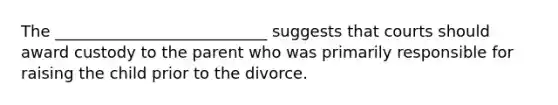 The ___________________________ suggests that courts should award custody to the parent who was primarily responsible for raising the child prior to the divorce.