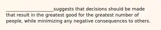 _____________________suggests that decisions should be made that result in the greatest good for the greatest number of people, while minimizing any negative consequences to others.