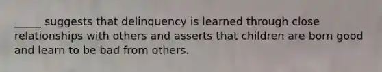 _____ suggests that delinquency is learned through close relationships with others and asserts that children are born good and learn to be bad from others.