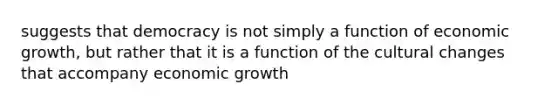 suggests that democracy is not simply a function of economic growth, but rather that it is a function of the cultural changes that accompany economic growth