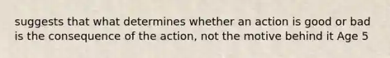 suggests that what determines whether an action is good or bad is the consequence of the action, not the motive behind it Age 5