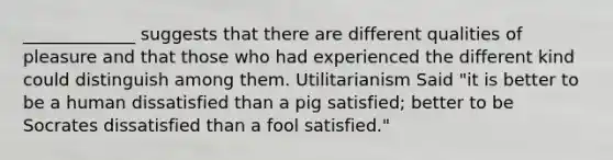 _____________ suggests that there are different qualities of pleasure and that those who had experienced the different kind could distinguish among them. Utilitarianism Said "it is better to be a human dissatisfied than a pig satisfied; better to be Socrates dissatisfied than a fool satisfied."