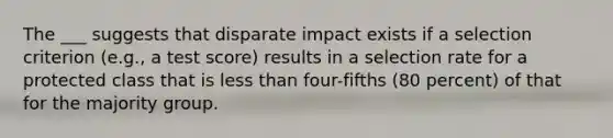 The ___ suggests that disparate impact exists if a selection criterion (e.g., a test score) results in a selection rate for a protected class that is less than four-fifths (80 percent) of that for the majority group.