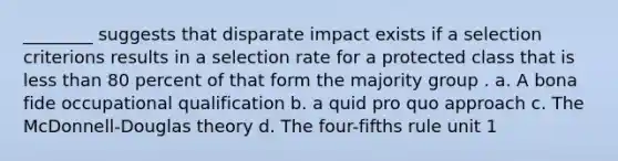 ________ suggests that disparate impact exists if a selection criterions results in a selection rate for a protected class that is less than 80 percent of that form the majority group . a. A bona fide occupational qualification b. a quid pro quo approach c. The McDonnell-Douglas theory d. The four-fifths rule unit 1