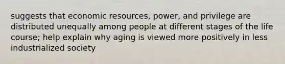 suggests that economic resources, power, and privilege are distributed unequally among people at different stages of the life course; help explain why aging is viewed more positively in less industrialized society