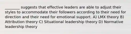 ________ suggests that effective leaders are able to adjust their styles to accommodate their followers according to their need for direction and their need for emotional support. A) LMX theory B) Attribution theory C) Situational leadership theory D) Normative leadership theory