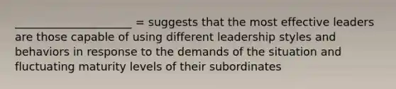 _____________________ = suggests that the most effective leaders are those capable of using different leadership styles and behaviors in response to the demands of the situation and fluctuating maturity levels of their subordinates