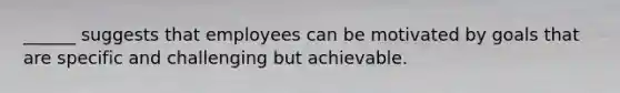 ______ suggests that employees can be motivated by goals that are specific and challenging but achievable.