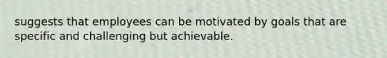 suggests that employees can be motivated by goals that are specific and challenging but achievable.