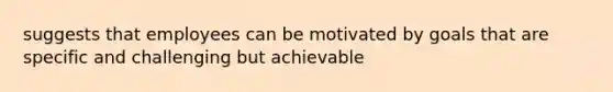 suggests that employees can be motivated by goals that are specific and challenging but achievable