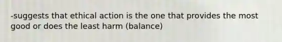 -suggests that ethical action is the one that provides the most good or does the least harm (balance)