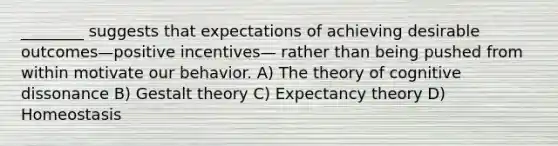 ________ suggests that expectations of achieving desirable outcomes—positive incentives— rather than being pushed from within motivate our behavior. A) The theory of cognitive dissonance B) Gestalt theory C) Expectancy theory D) Homeostasis