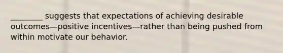 ________ suggests that expectations of achieving desirable outcomes—positive incentives—rather than being pushed from within motivate our behavior.