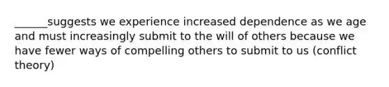 ______suggests we experience increased dependence as we age and must increasingly submit to the will of others because we have fewer ways of compelling others to submit to us (conflict theory)