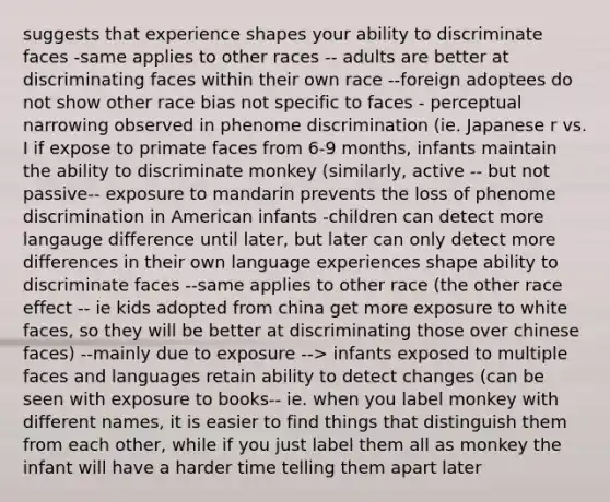 suggests that experience shapes your ability to discriminate faces -same applies to other races -- adults are better at discriminating faces within their own race --foreign adoptees do not show other race bias not specific to faces - perceptual narrowing observed in phenome discrimination (ie. Japanese r vs. I if expose to primate faces from 6-9 months, infants maintain the ability to discriminate monkey (similarly, active -- but not passive-- exposure to mandarin prevents the loss of phenome discrimination in American infants -children can detect more langauge difference until later, but later can only detect more differences in their own language experiences shape ability to discriminate faces --same applies to other race (the other race effect -- ie kids adopted from china get more exposure to white faces, so they will be better at discriminating those over chinese faces) --mainly due to exposure --> infants exposed to multiple faces and languages retain ability to detect changes (can be seen with exposure to books-- ie. when you label monkey with different names, it is easier to find things that distinguish them from each other, while if you just label them all as monkey the infant will have a harder time telling them apart later