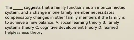 The _____ suggests that a family functions as an interconnected system, and a change in one family member necessitates compensatory changes in other family members if the family is to achieve a new balance. A. social learning theory B. family systems theory C. cognitive development theory D. learned helplessness theory